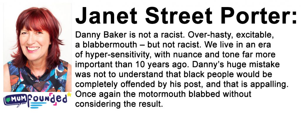 quote from Janet Street Porter on is Danny Baker Racist - It reads: Danny Baker is not a racist. Over-hasty, excitable, a blabbermouth – but not racist. We live in an era of hyper-sensitivity, with nuance and tone far more important than 10 years ago. Danny’s huge mistake was not to understand that black people would be completely offended by his post, and that is appalling. Once again the motormouth blabbed without considering the result. 